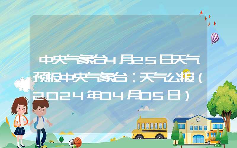 中央气象台4月25日天气预报中央气象台：天气公报（2024年04月05日）