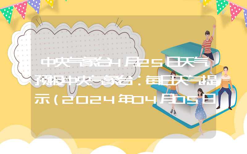 中央气象台4月25日天气预报中央气象台：每日天气提示（2024年04月05日）