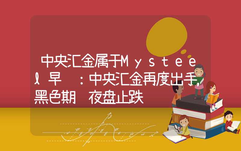 中央汇金属于Mysteel早读：中央汇金再度出手，黑色期货夜盘止跌