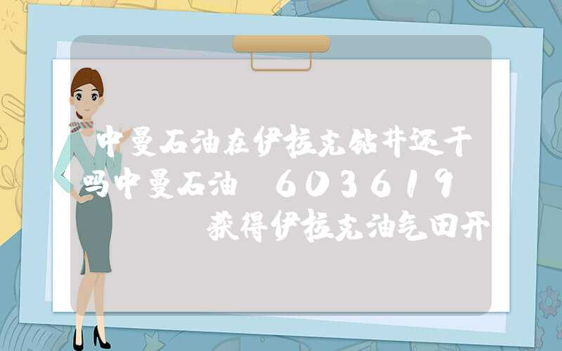 中曼石油在伊拉克钻井还干吗中曼石油(603619.SH)：获得伊拉克油气田开发及作业资质