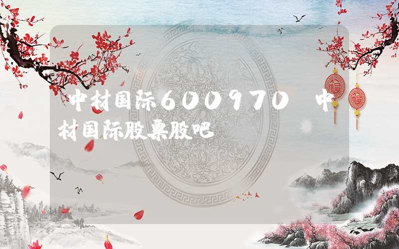 中材国际600970（中材国际股票股吧）