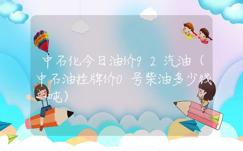 中石化今日油价92汽油（中石油挂牌价0号柴油多少钱一吨）