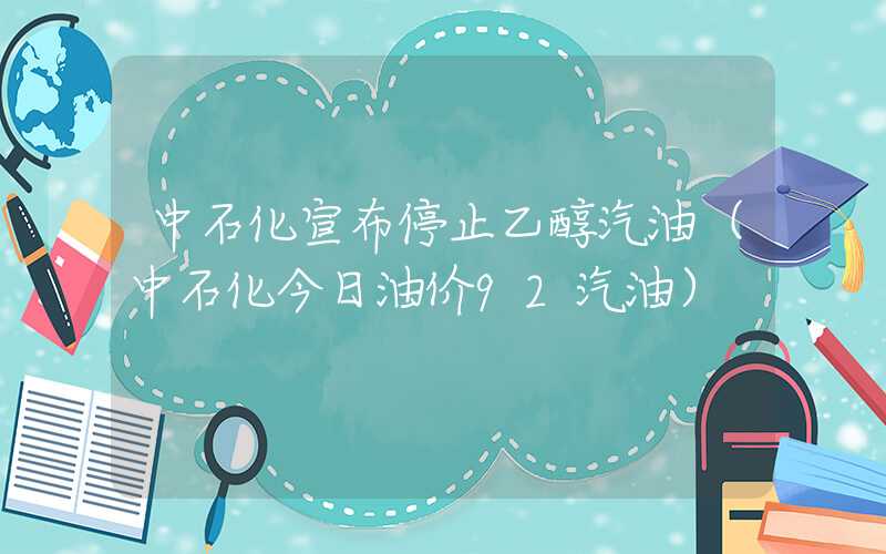 中石化宣布停止乙醇汽油（中石化今日油价92汽油）