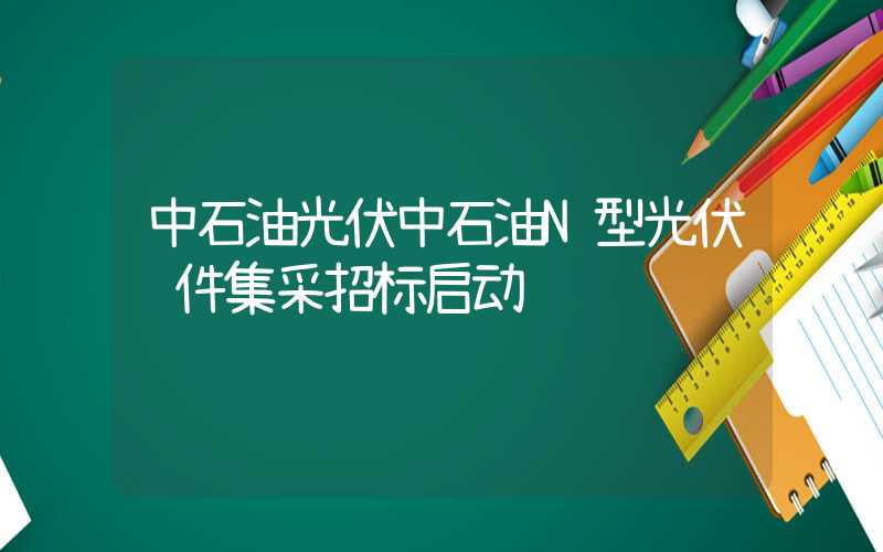 中石油光伏中石油N型光伏组件集采招标启动