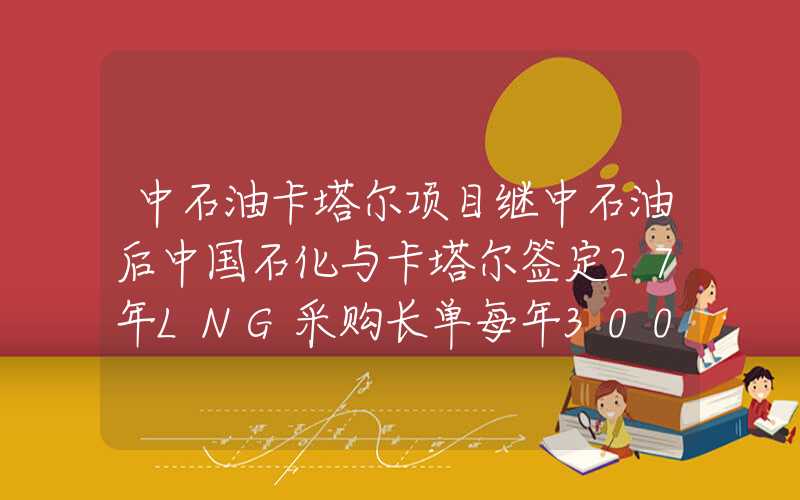 中石油卡塔尔项目继中石油后中国石化与卡塔尔签定27年LNG采购长单每年300万吨