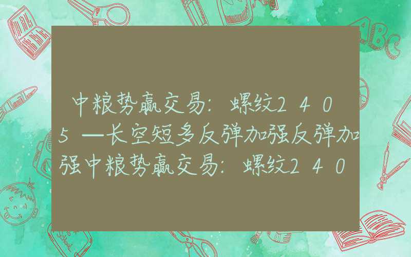 中粮势赢交易:螺纹2405—长空短多反弹加强反弹加强中粮势赢交易:螺纹2405—长空短多反弹加强