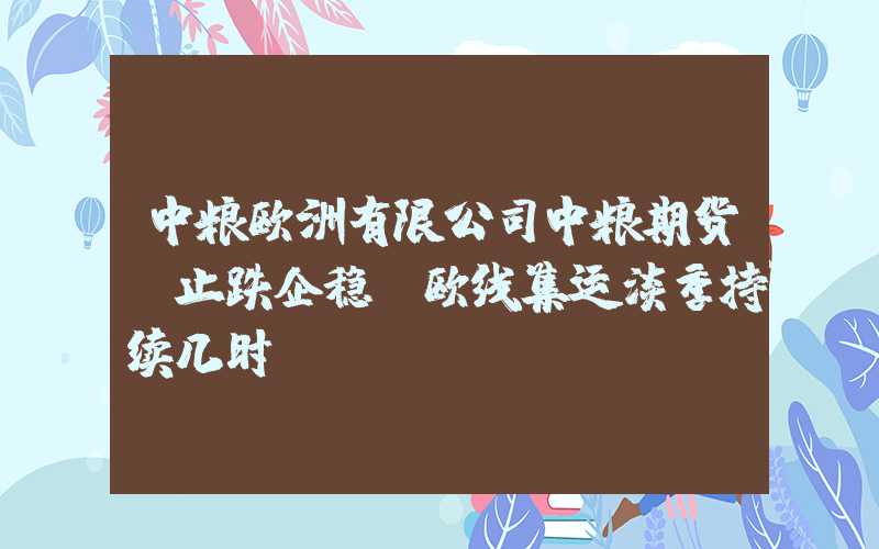 中粮欧洲有限公司中粮期货：止跌企稳，欧线集运淡季持续几时？