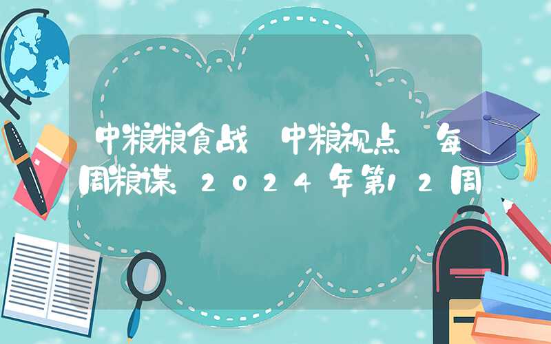 中粮粮食战【中粮视点】每周粮谋：2024年第12周