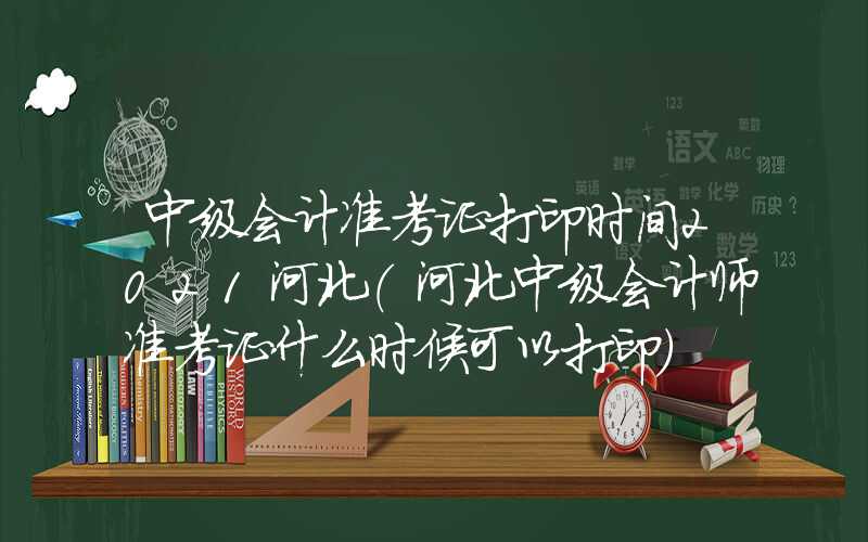 中级会计准考证打印时间2021河北（河北中级会计师准考证什么时候可以打印）