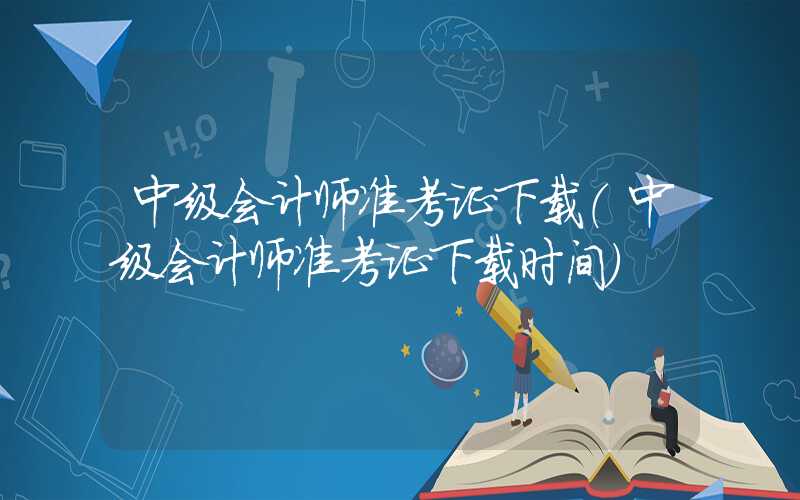 中级会计师准考证下载（中级会计师准考证下载时间）