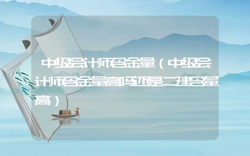 中级会计师含金量（中级会计师含金量高吗还是二建含量高）