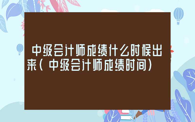 中级会计师成绩什么时候出来（中级会计师成绩时间）