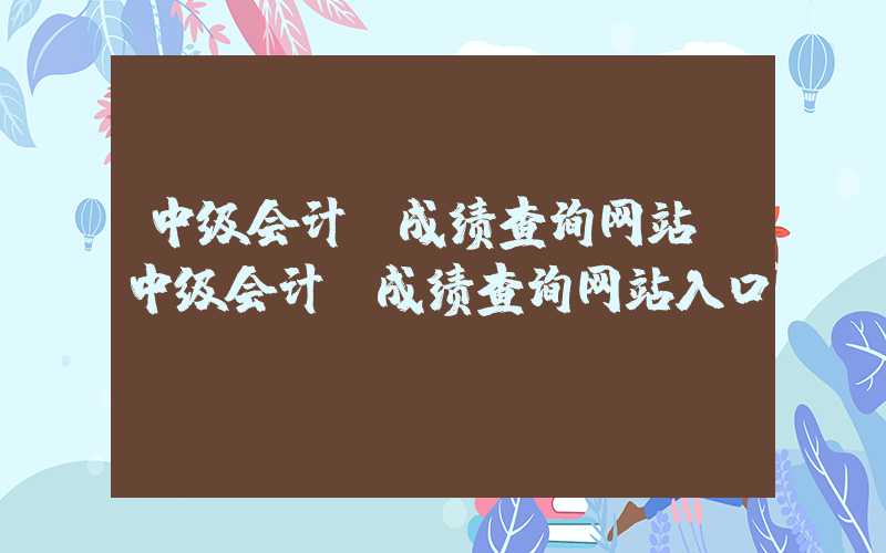 中级会计师成绩查询网站（中级会计师成绩查询网站入口）