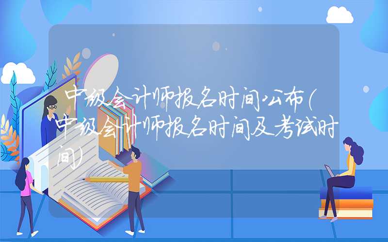 中级会计师报名时间公布（中级会计师报名时间及考试时间）