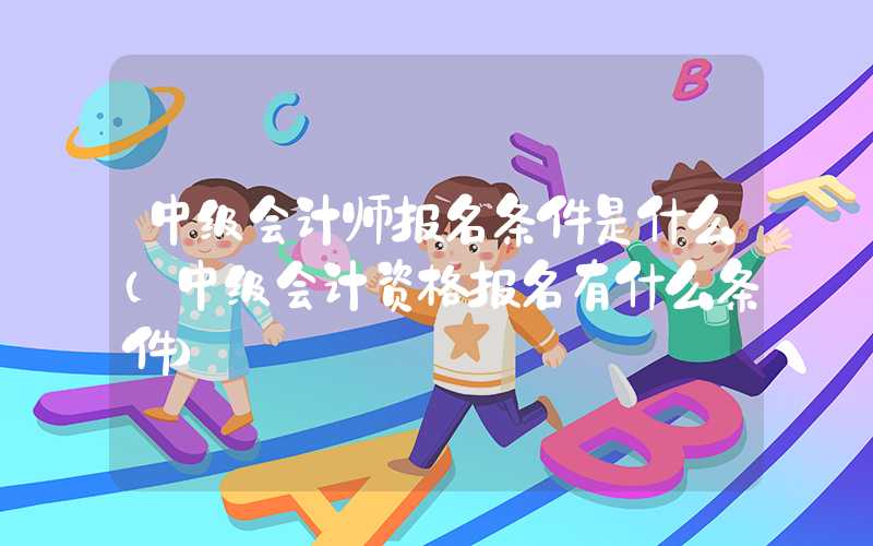 中级会计师报名条件是什么（中级会计资格报名有什么条件）