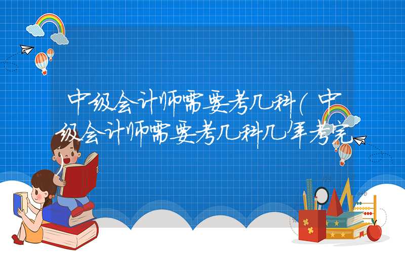 中级会计师需要考几科（中级会计师需要考几科几年考完）