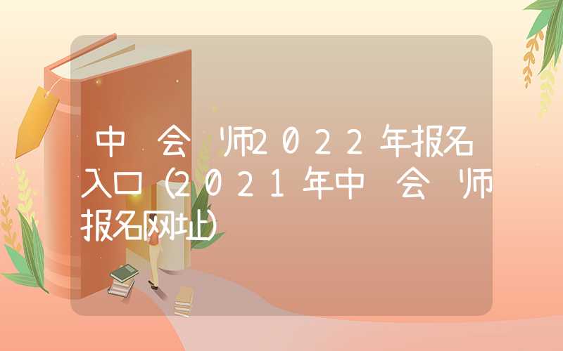 中级会计师2022年报名入口（2021年中级会计师报名网址）