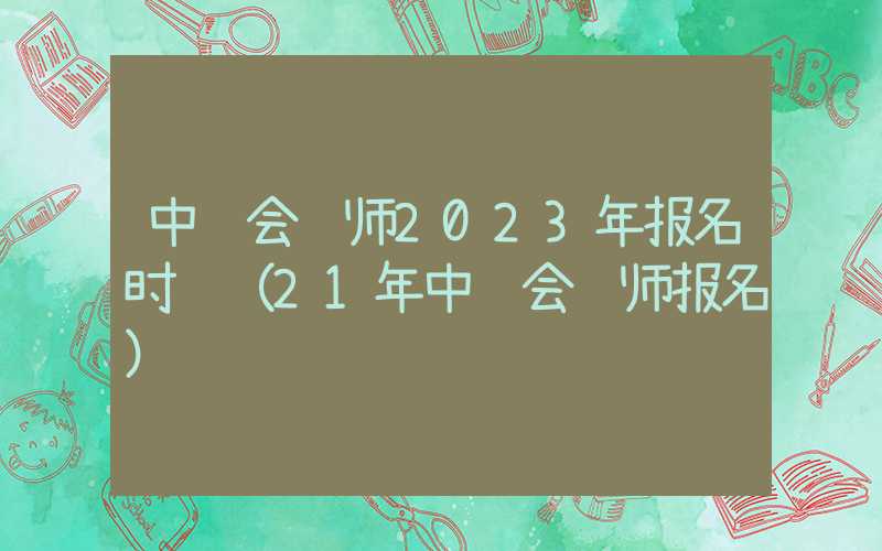 中级会计师2023年报名时间（21年中级会计师报名）