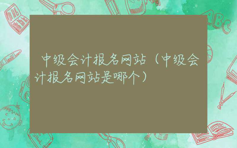 中级会计报名网站（中级会计报名网站是哪个）