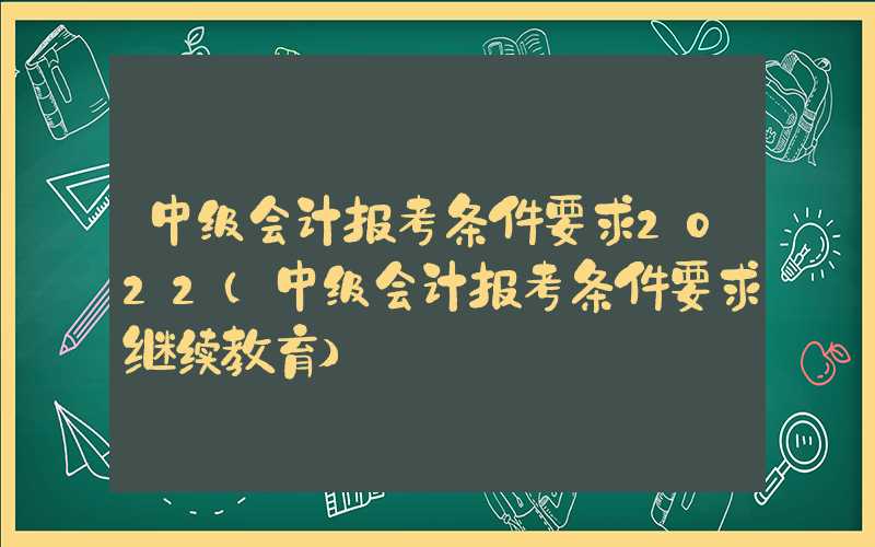 中级会计报考条件要求2022（中级会计报考条件要求继续教育）