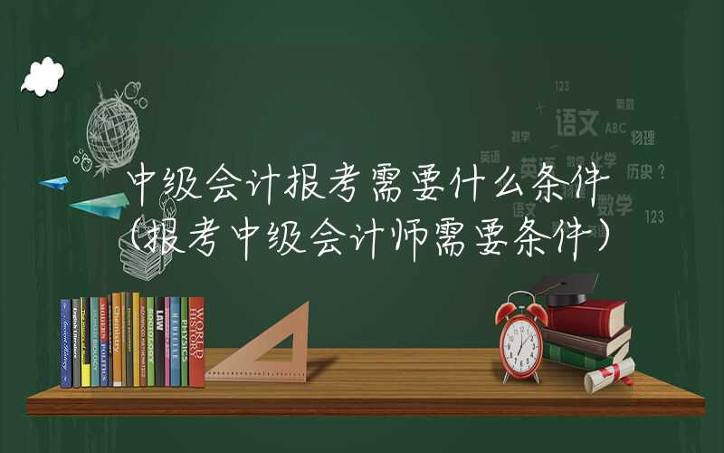 中级会计报考需要什么条件（报考中级会计师需要条件）