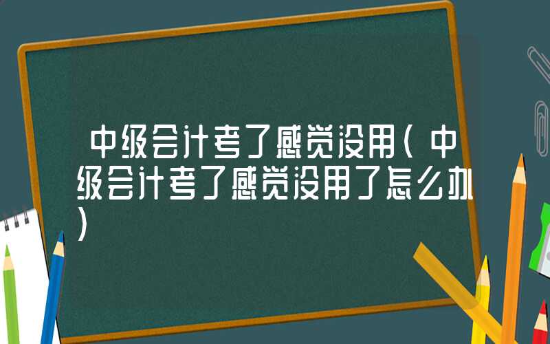 中级会计考了感觉没用（中级会计考了感觉没用了怎么办）