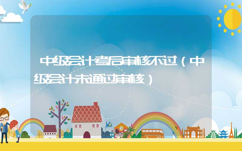 中级会计考后审核不过（中级会计未通过审核）