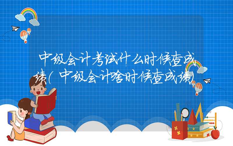 中级会计考试什么时候查成绩（中级会计啥时候查成绩）