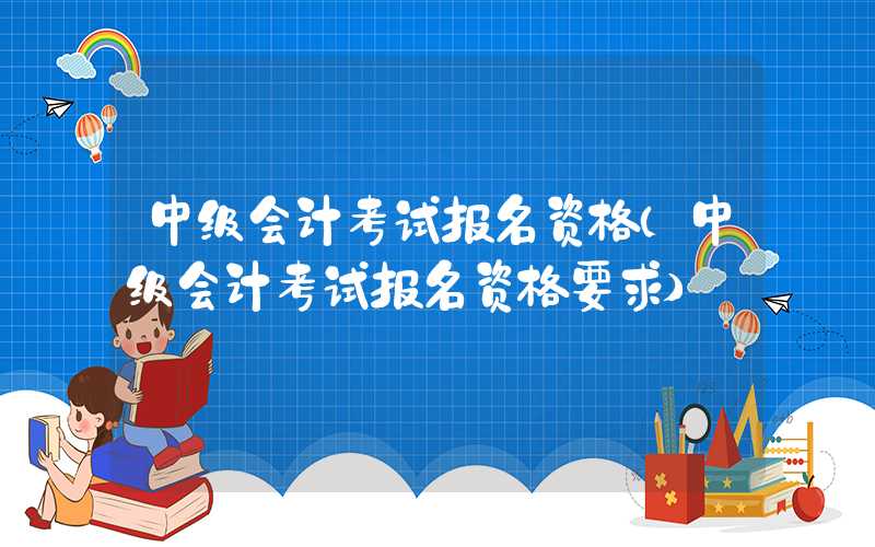 中级会计考试报名资格（中级会计考试报名资格要求）