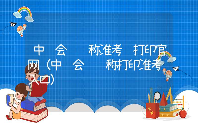 中级会计职称准考证打印官网（中级会计职称打印准考证入口）