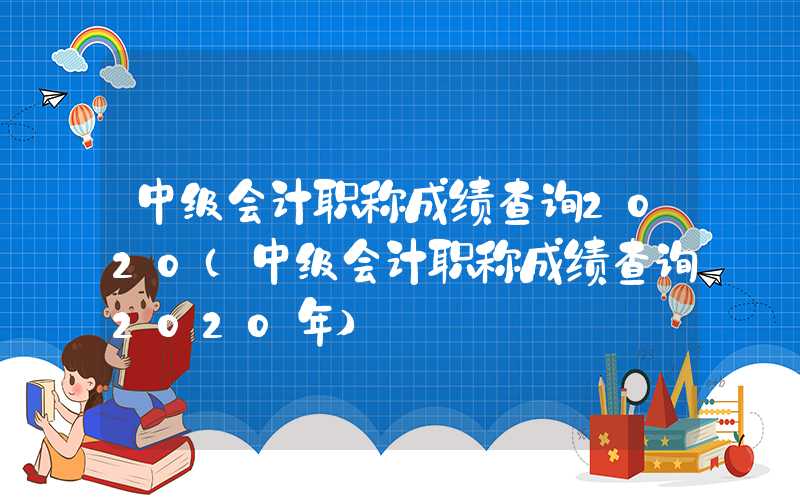 中级会计职称成绩查询2020（中级会计职称成绩查询2020年）