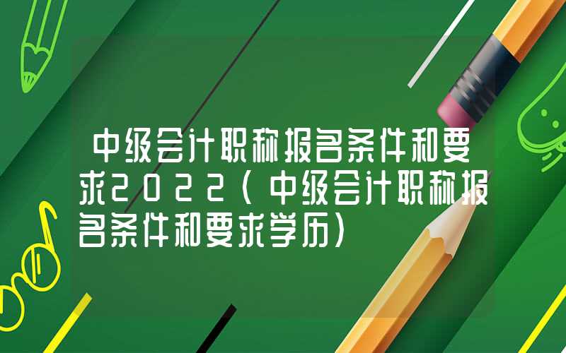 中级会计职称报名条件和要求2022（中级会计职称报名条件和要求学历）