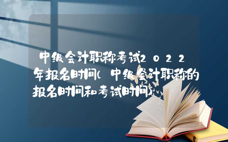 中级会计职称考试2022年报名时间（中级会计职称的报名时间和考试时间）