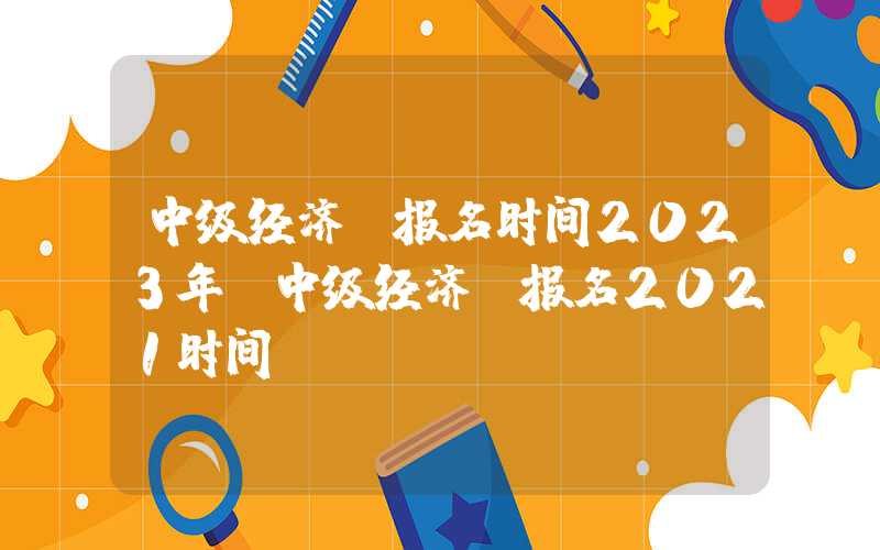 中级经济师报名时间2023年（中级经济师报名2021时间）