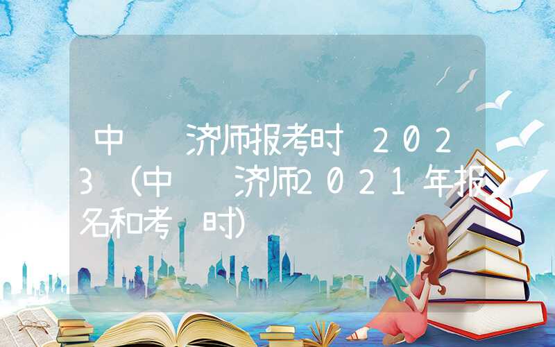 中级经济师报考时间2023（中级经济师2021年报名和考试时）