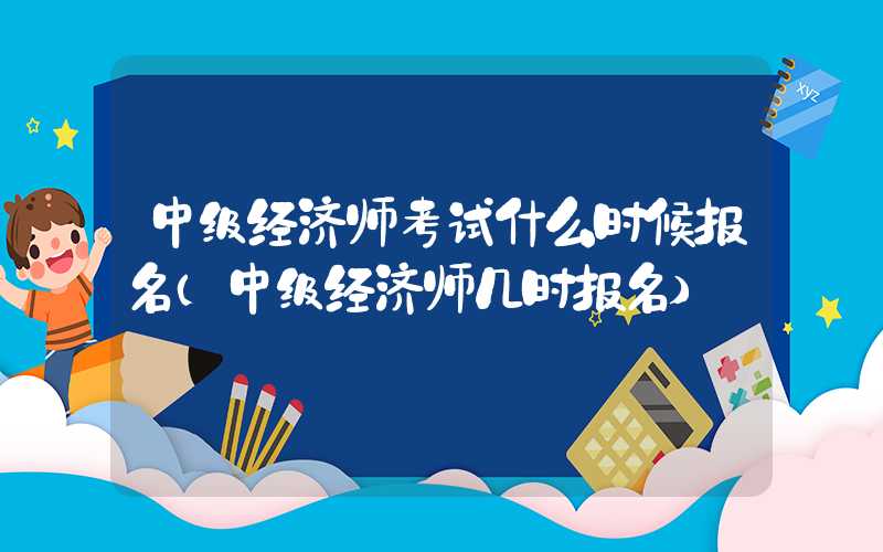 中级经济师考试什么时候报名（中级经济师几时报名）