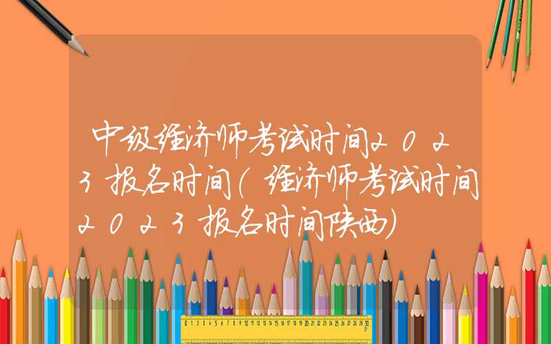 中级经济师考试时间2023报名时间（经济师考试时间2023报名时间陕西）