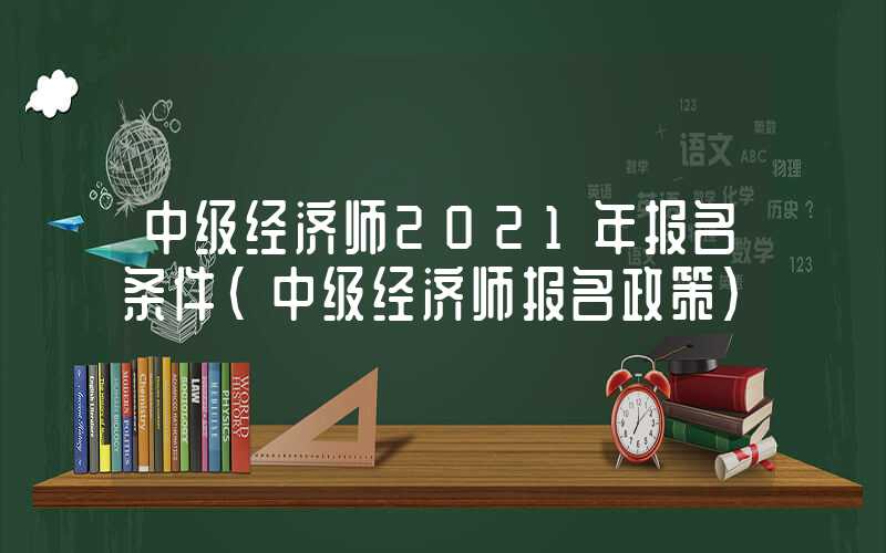 中级经济师2021年报名条件（中级经济师报名政策）