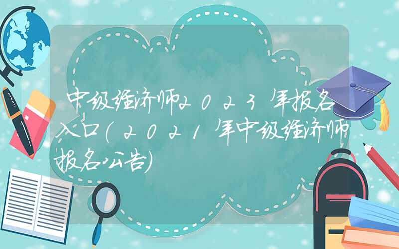 中级经济师2023年报名入口（2021年中级经济师报名公告）