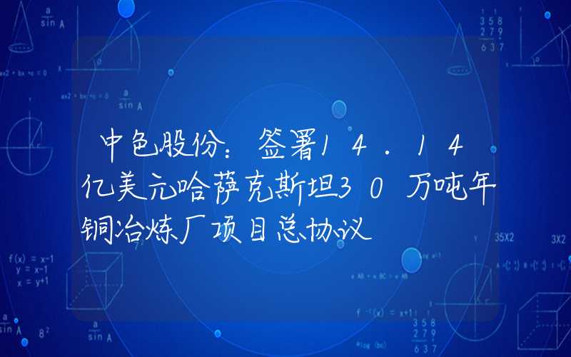 中色股份：签署14.14亿美元哈萨克斯坦30万吨年铜冶炼厂项目总协议