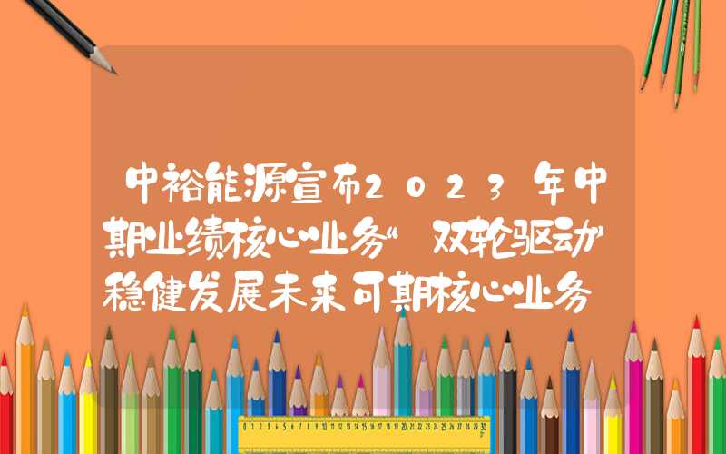 中裕能源宣布2023年中期业绩核心业务“双轮驱动”稳健发展未来可期核心业务"双轮驱动"稳健发展未来可期中裕能源宣布2023年中期业绩核心业务“双轮驱动”稳健发展未来可期