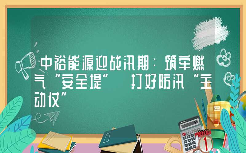 中裕能源迎战汛期：筑牢燃气“安全堤” 打好防汛“主动仗”