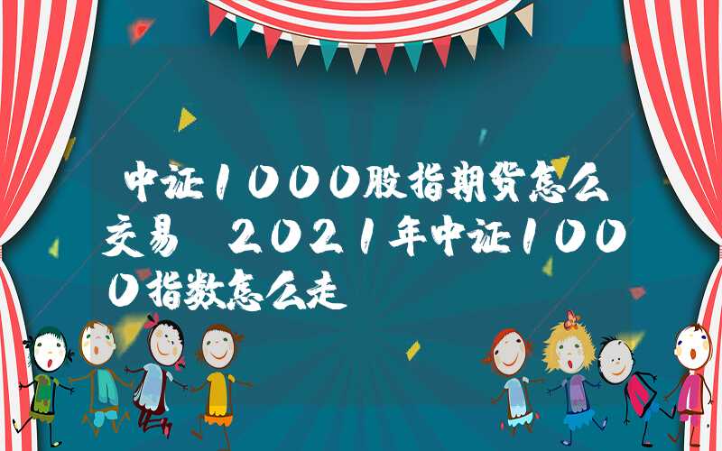 中证1000股指期货怎么交易（2021年中证1000指数怎么走）