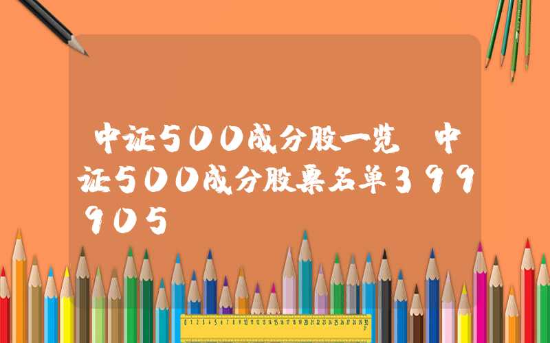 中证500成分股一览（中证500成分股票名单399905）