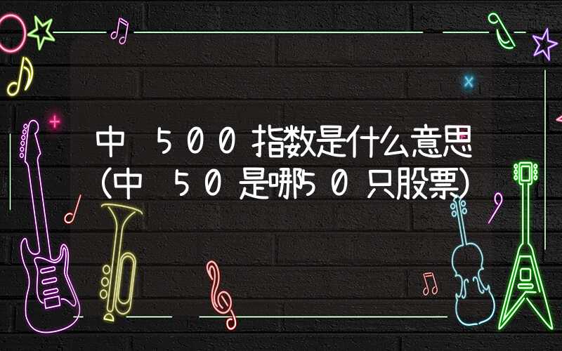 中证500指数是什么意思（中证50是哪50只股票）