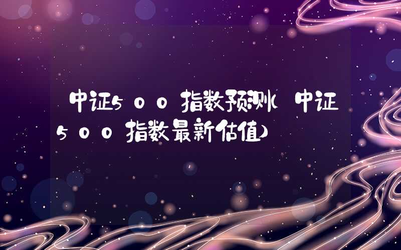 中证500指数预测（中证500指数最新估值）