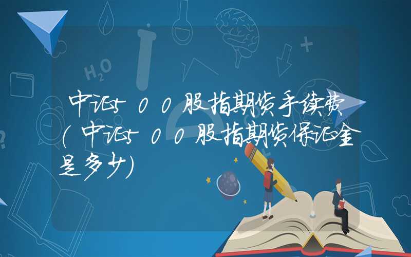 中证500股指期货手续费（中证500股指期货保证金是多少）