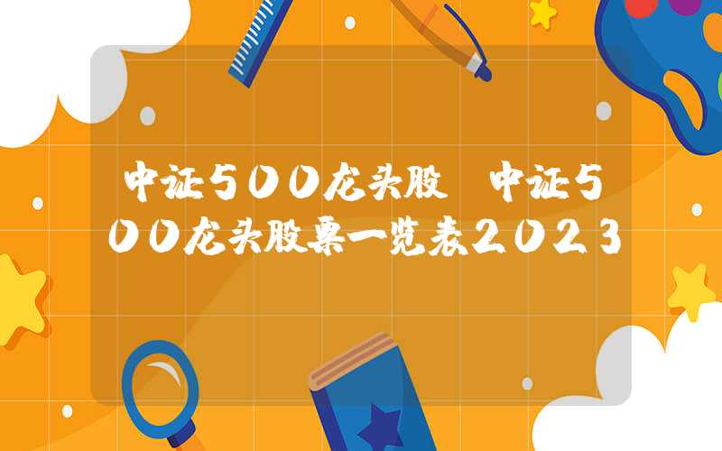 中证500龙头股（中证500龙头股票一览表2023）