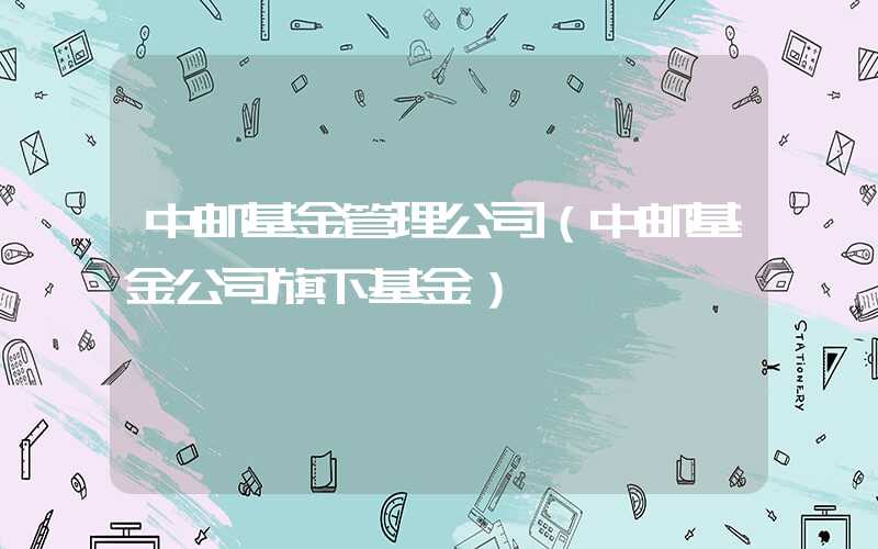 中邮基金管理公司（中邮基金公司旗下基金）