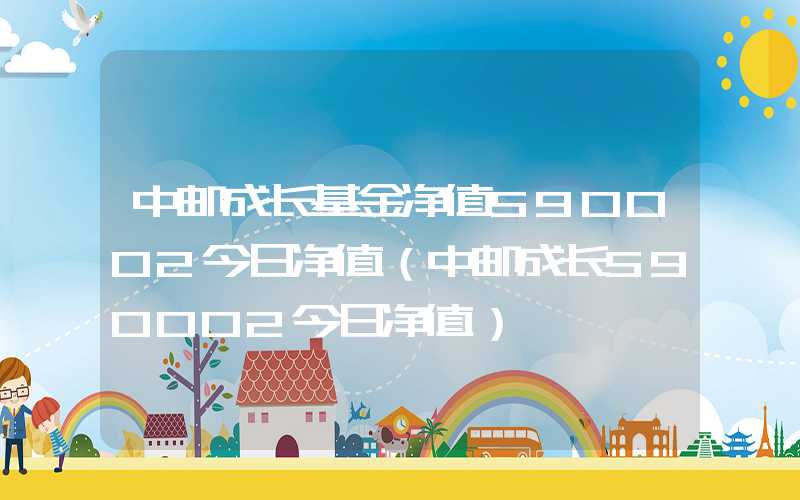 中邮成长基金净值590002今日净值（中邮成长590002今日净值）